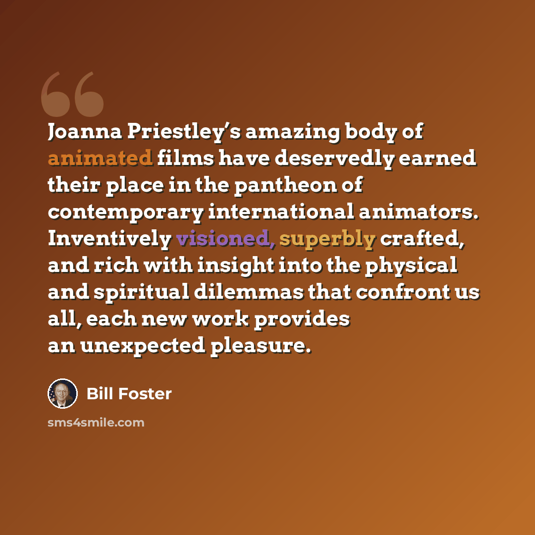 “Joanna Priestley’s amazing body of animated films have deservedly earned their place in the pantheon of contemporary international animators. Inventively visioned, superbly crafted, and rich with insight into the physical and spiritual dilemmas that confront us all, each new work provides an…” quote by Bill Foster