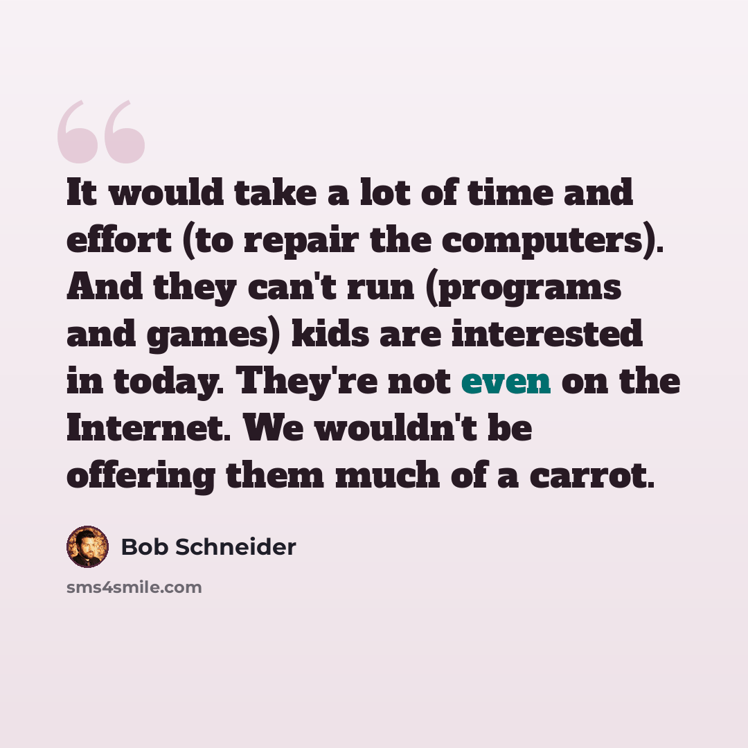“It would take a lot of time and effort (to repair the computers). And they can't run (programs and games) kids are interested in today. They're not even on the Internet. We wouldn't be offering them much of a carrot.” quote by Bob Schneider