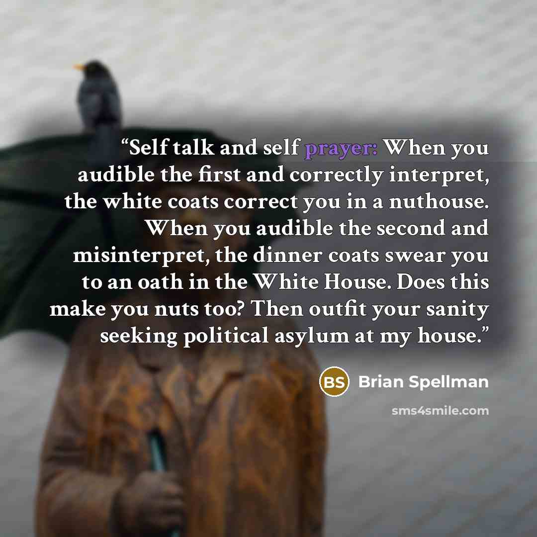 “Self talk and self prayer: When you audible the first and correctly interpret, the white coats correct you in a nuthouse. When you audible the second and misinterpret, the dinner coats swear you to an oath in the White House. Does this make you nuts too? Then outfit your sanity seeking political…” quote by Brian Spellman