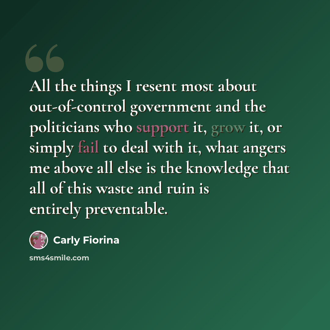 “All the things I resent most about out-of-control government and the politicians who support it, grow it, or simply fail to deal with it, what angers me above all else is the knowledge that all of this waste and ruin is entirely preventable.” quote by Carly Fiorina