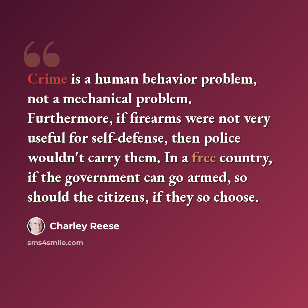 “Crime is a human behavior problem, not a mechanical problem. Furthermore, if firearms were not very useful for self-defense, then police wouldn't carry them. In a free country, if the government can go armed, so should the citizens, if they so choose.” quote by Charley Reese