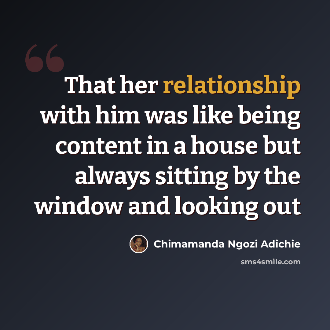 “That her relationship with him was like being content in a house but always sitting by the window and looking out” quote by Chimamanda Ngozi Adichie