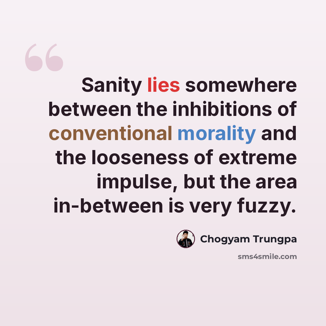 “Sanity lies somewhere between the inhibitions of conventional morality and the looseness of extreme impulse, but the area in-between is very fuzzy.” quote by Chogyam Trungpa