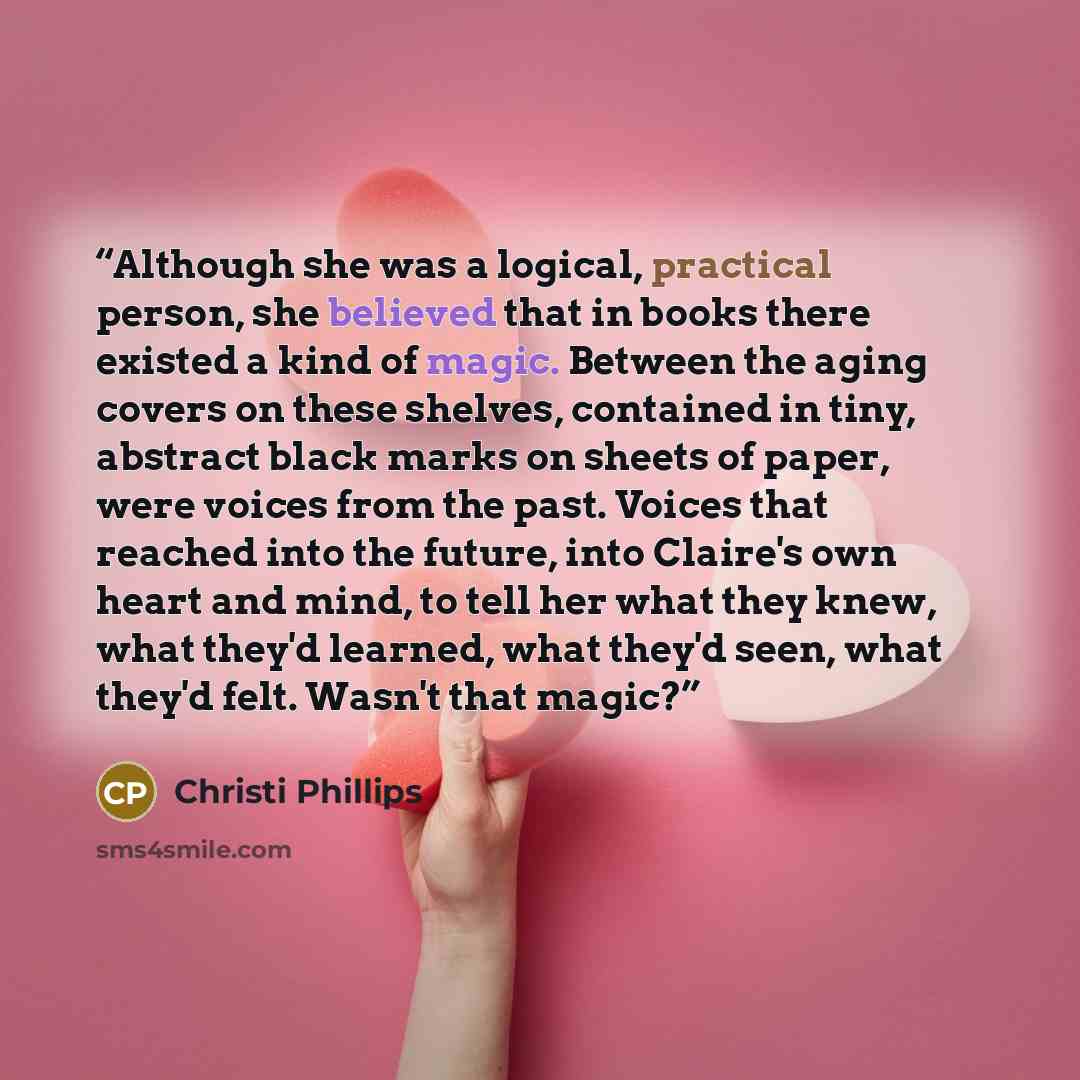 “Although she was a logical, practical person, she believed that in books there existed a kind of magic. Between the aging covers on these shelves, contained in tiny, abstract black marks on sheets of paper, were voices from the past. Voices that reached into the future, into Claire's own heart and…” quote by Christi Phillips