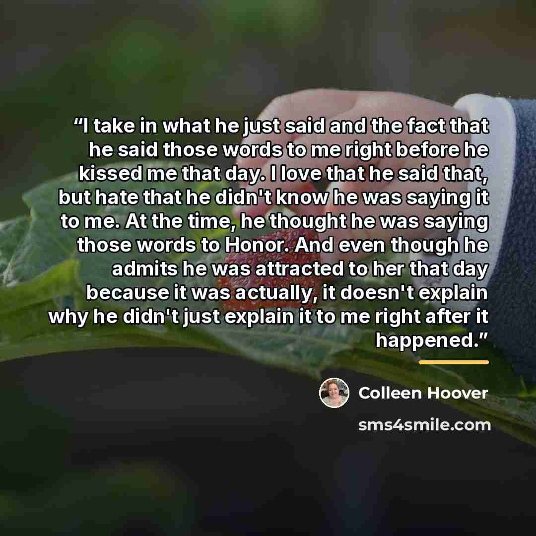“I take in what he just said and the fact that he said those words to me right before he kissed me that day. I love that he said that, but hate that he didn't know he was saying it to me. At the time, he thought he was saying those words to Honor. And even though he admits he was attracted to her…” quote by Colleen hoover