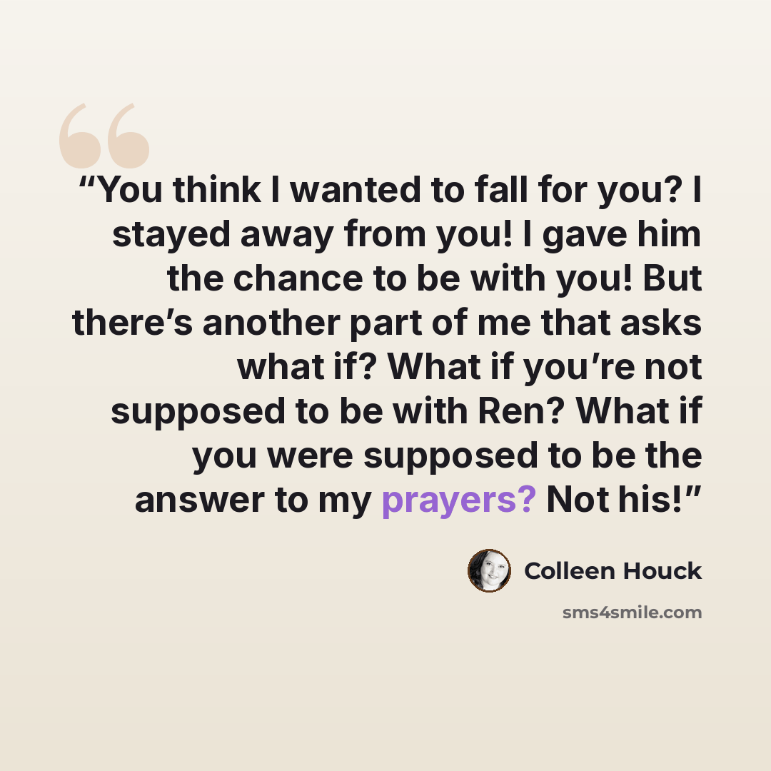 “You think I wanted to fall for you? I stayed away from you! I gave him the chance to be with you! But there’s another part of me that asks what if? What if you’re not supposed to be with Ren? What if you were supposed to be the answer to my prayers? Not his!” quote by Colleen Houck