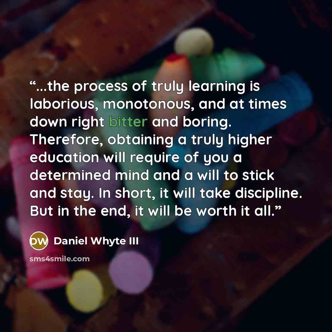 “...the process of truly learning is laborious, monotonous, and at times down right bitter and boring. Therefore, obtaining a truly higher education will require of you a determined mind and a will to stick and stay. In short, it will take discipline. But in the end, it will be worth it all.” quote by Daniel Whyte III