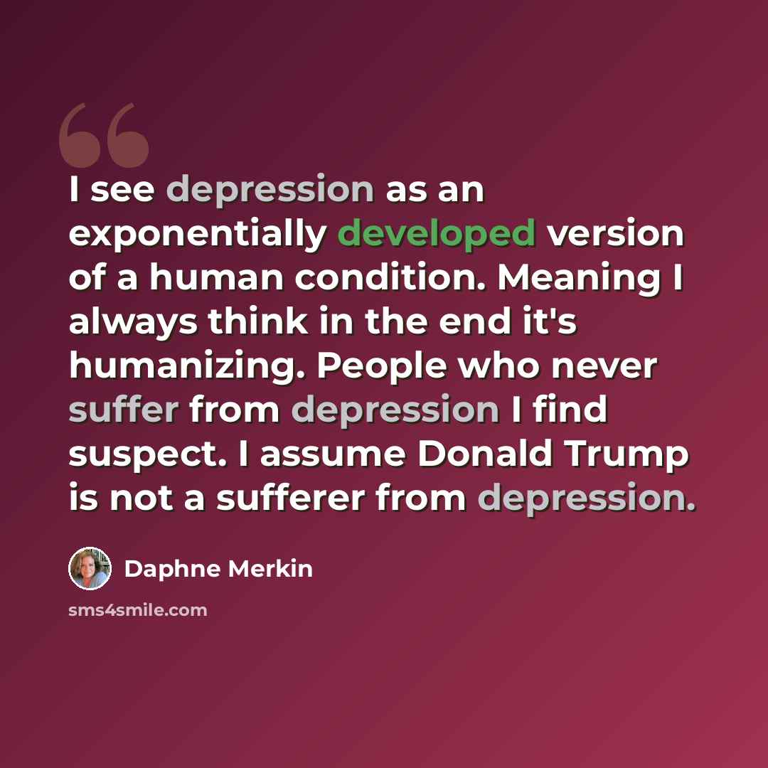 “I see depression as an exponentially developed version of a human condition. Meaning I always think in the end it's humanizing. People who never suffer from depression I find suspect. I assume Donald Trump is not a sufferer from depression.” quote by Daphne Merkin
