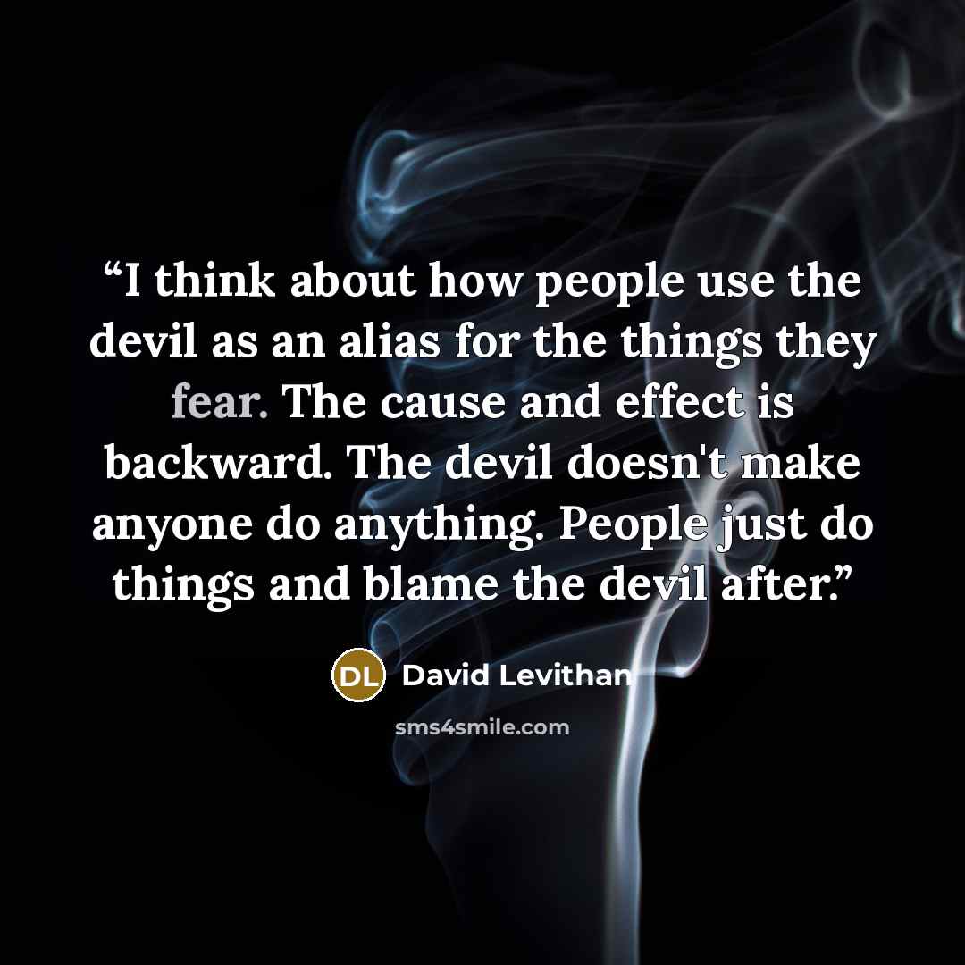 “I think about how people use the devil as an alias for the things they fear. The cause and effect is backward. The devil doesn't make anyone do anything. People just do things and blame the devil after.” quote by David Levithan