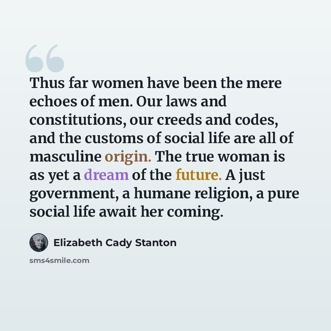“Thus far women have been the mere echoes of men. Our laws and constitutions, our creeds and codes, and the customs of social life are all of masculine origin. The true woman is as yet a dream of the future. A just government, a humane religion, a pure social life await her coming.” quote by Elizabeth Cady Stanton