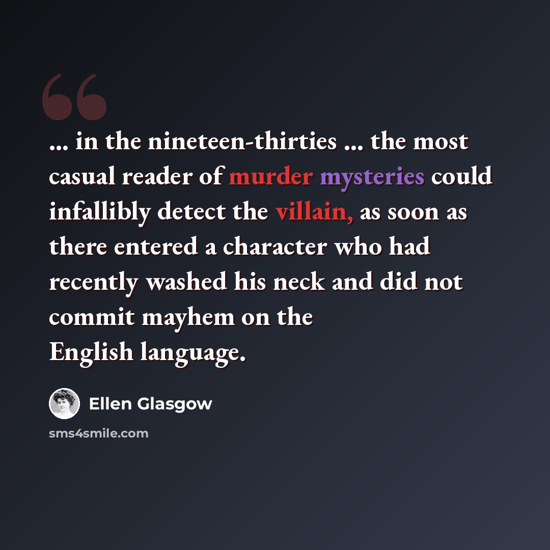 “... in the nineteen-thirties ... the most casual reader of murder mysteries could infallibly detect the villain, as soon as there entered a character who had recently washed his neck and did not commit mayhem on the English language.” quote by Ellen Glasgow