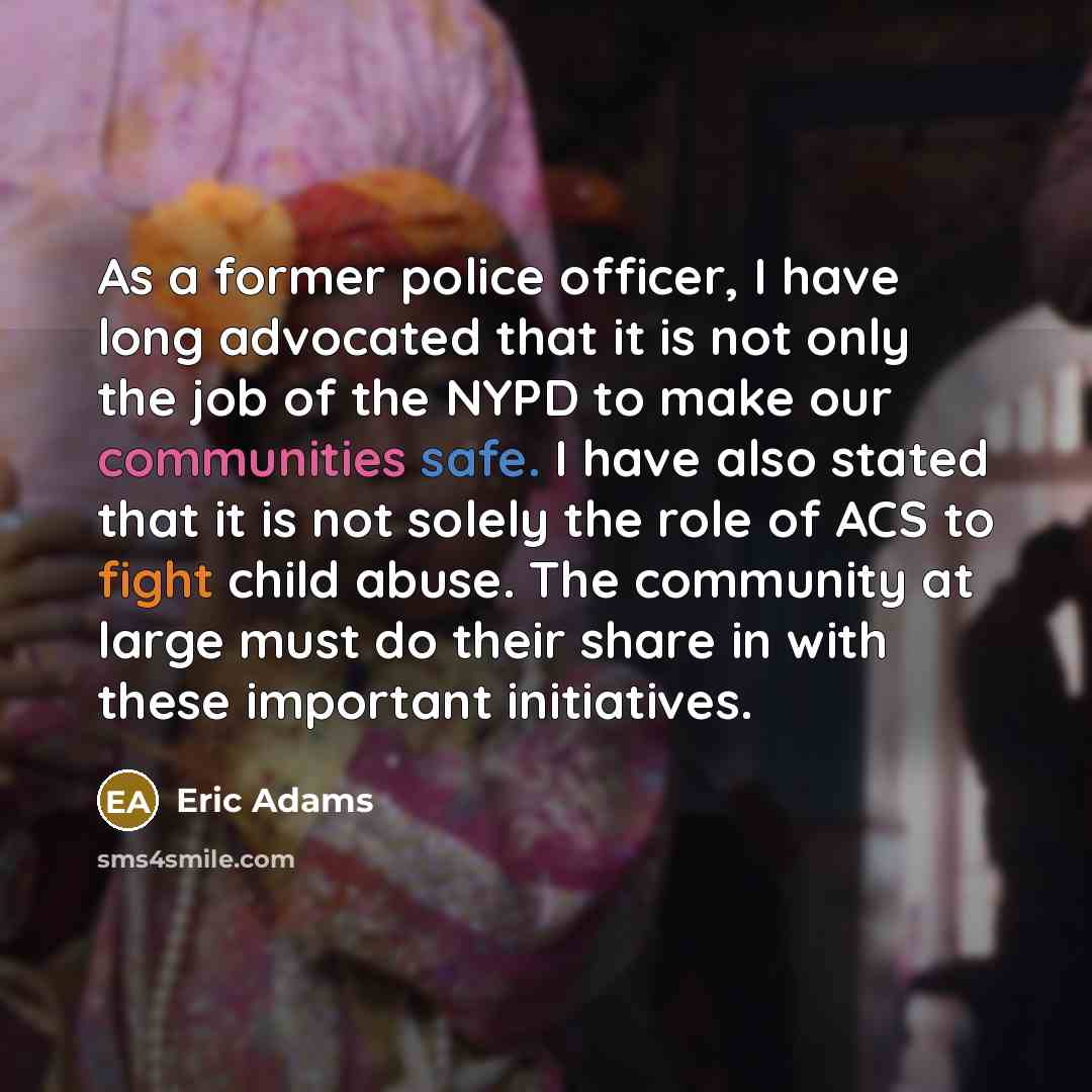 “As a former police officer, I have long advocated that it is not only the job of the NYPD to make our communities safe. I have also stated that it is not solely the role of ACS to fight child abuse. The community at large must do their share in with these important initiatives.” quote by Eric Adams