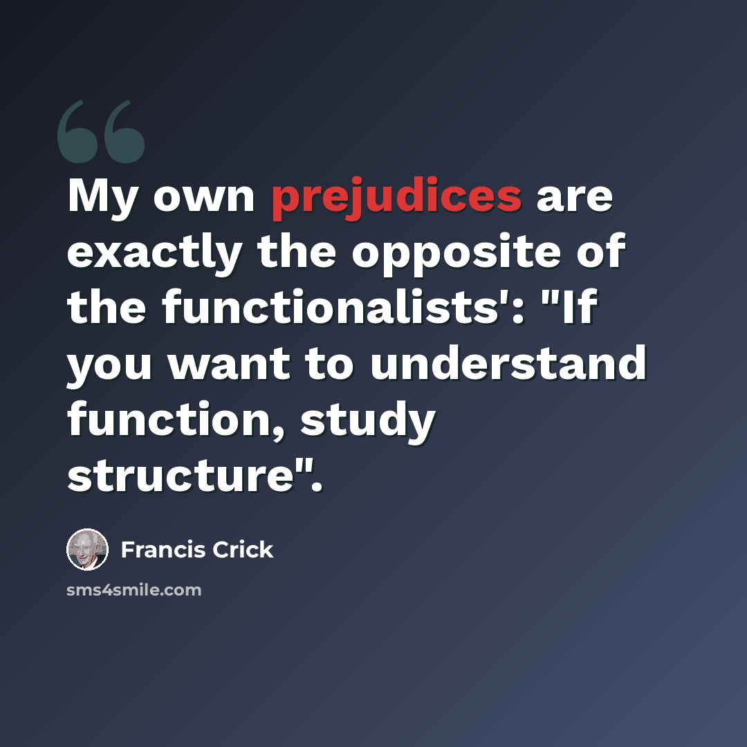 “My own prejudices are exactly the opposite of the functionalists': "If you want to understand function, study structure".” quote by Francis Crick