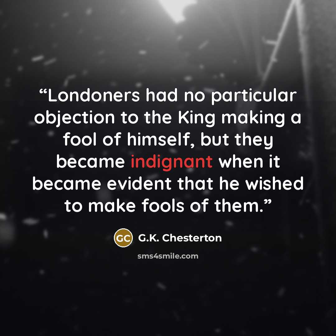 “Londoners had no particular objection to the King making a fool of himself, but they became indignant when it became evident that he wished to make fools of them.” quote by G.K. Chesterton