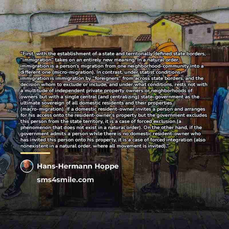 “First, with the establishment of a state and territorially defined state borders, “immigration” takes on an entirely new meaning. In a natural order, immigration is a person’s migration from one neighborhood-community into a different one (micro-migration). In contrast, under statist conditions…” quote by Hans-Hermann Hoppe