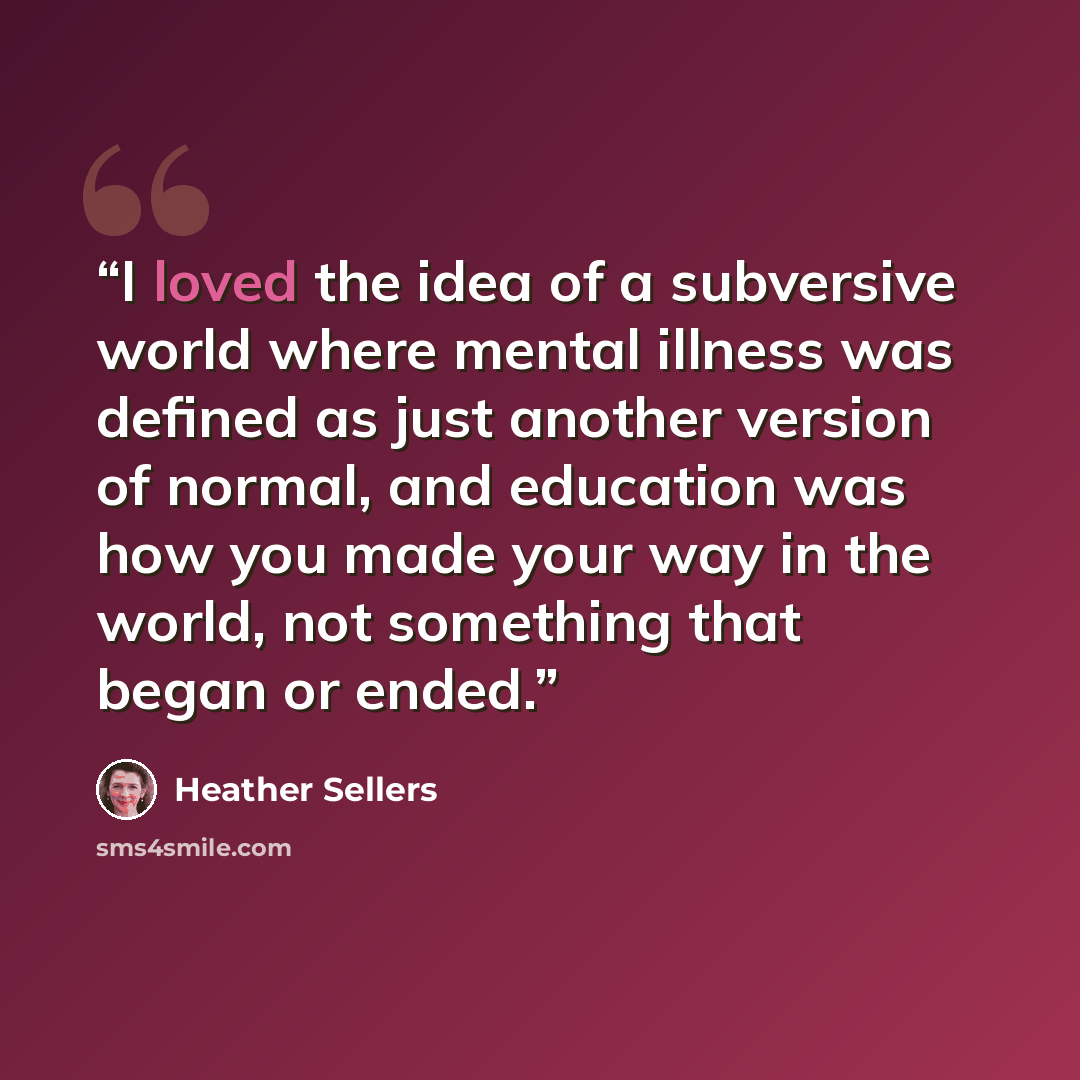 “I loved the idea of a subversive world where mental illness was defined as just another version of normal, and education was how you made your way in the world, not something that began or ended.” quote by Heather Sellers