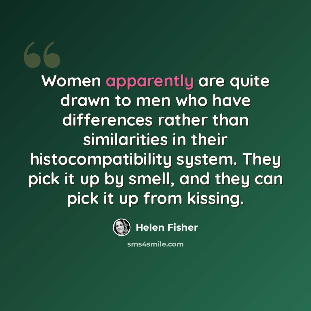 “Women apparently are quite drawn to men who have differences rather than similarities in their histocompatibility system. They pick it up by smell, and they can pick it up from kissing.” quote by Helen Fisher