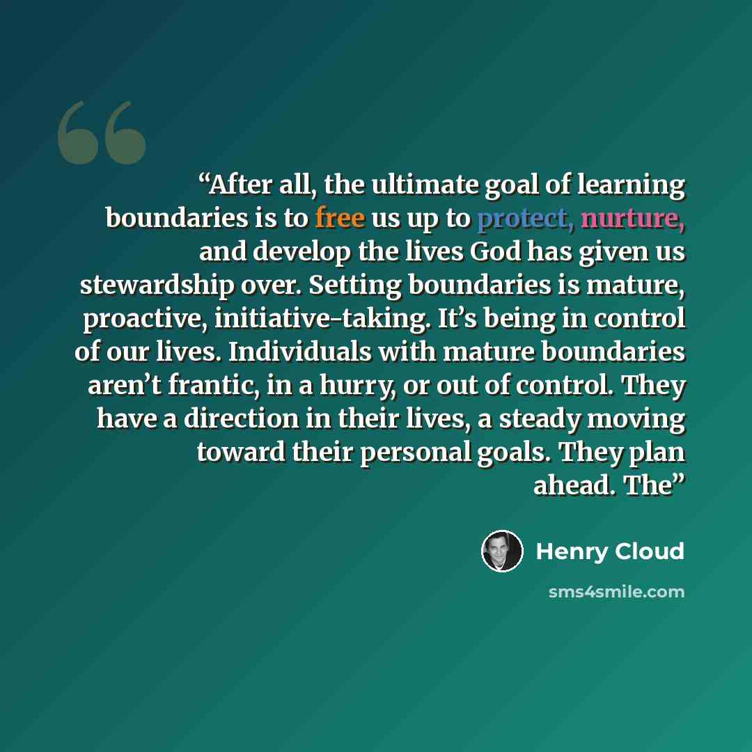 “After all, the ultimate goal of learning boundaries is to free us up to protect, nurture, and develop the lives God has given us stewardship over. Setting boundaries is mature, proactive, initiative-taking. It’s being in control of our lives. Individuals with mature boundaries aren’t frantic, in a…” quote by Henry Cloud
