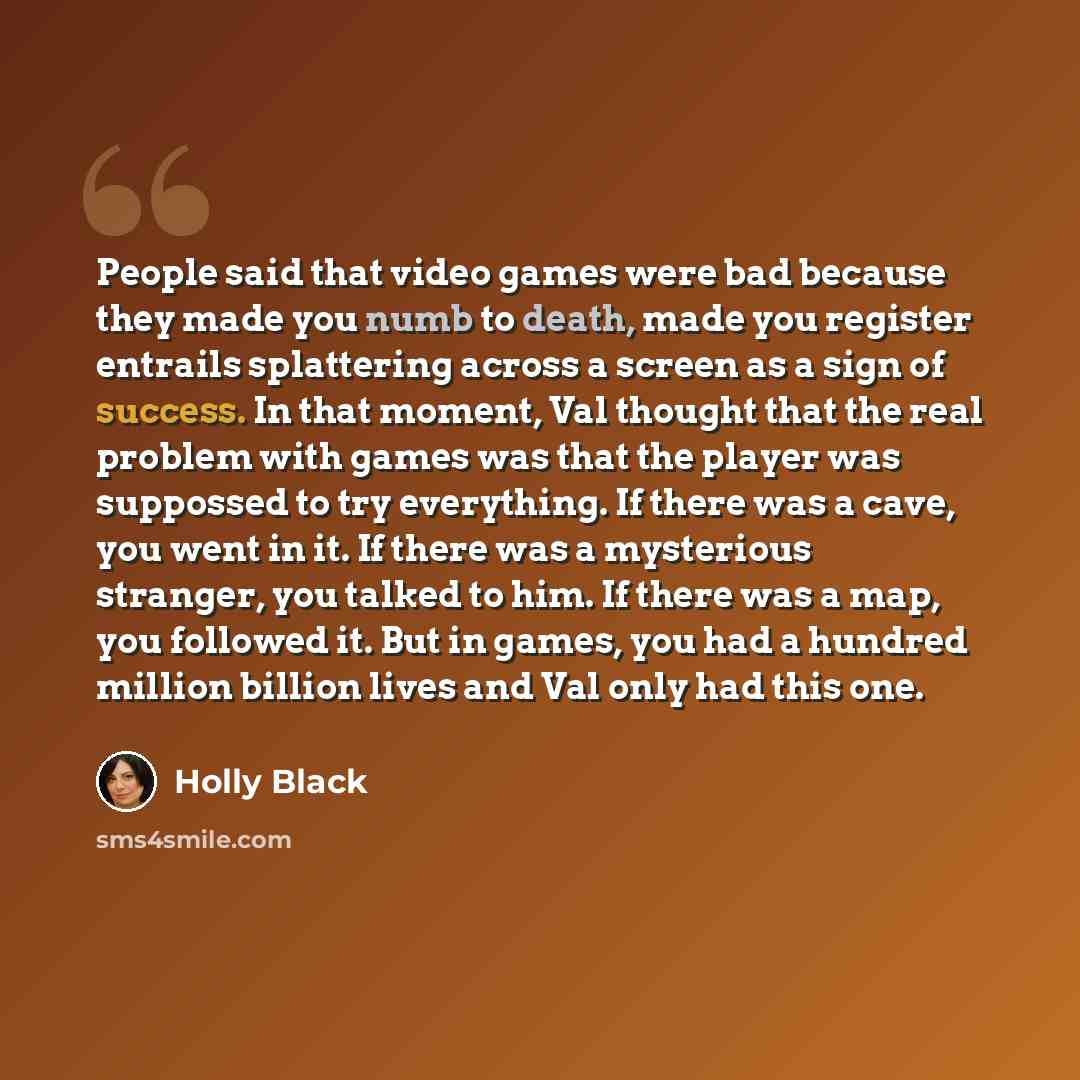 “People said that video games were bad because they made you numb to death, made you register entrails splattering across a screen as a sign of success. In that moment, Val thought that the real problem with games was that the player was suppossed to try everything. If there was a cave, you went in…” quote by Holly Black