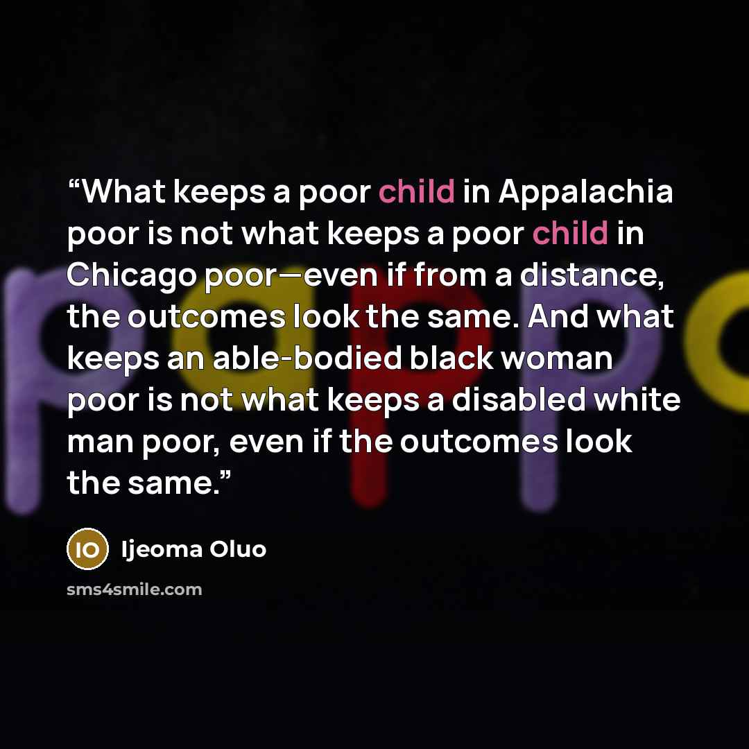 “What keeps a poor child in Appalachia poor is not what keeps a poor child in Chicago poor—even if from a distance, the outcomes look the same. And what keeps an able-bodied black woman poor is not what keeps a disabled white man poor, even if the outcomes look the same.” quote by Ijeoma Oluo