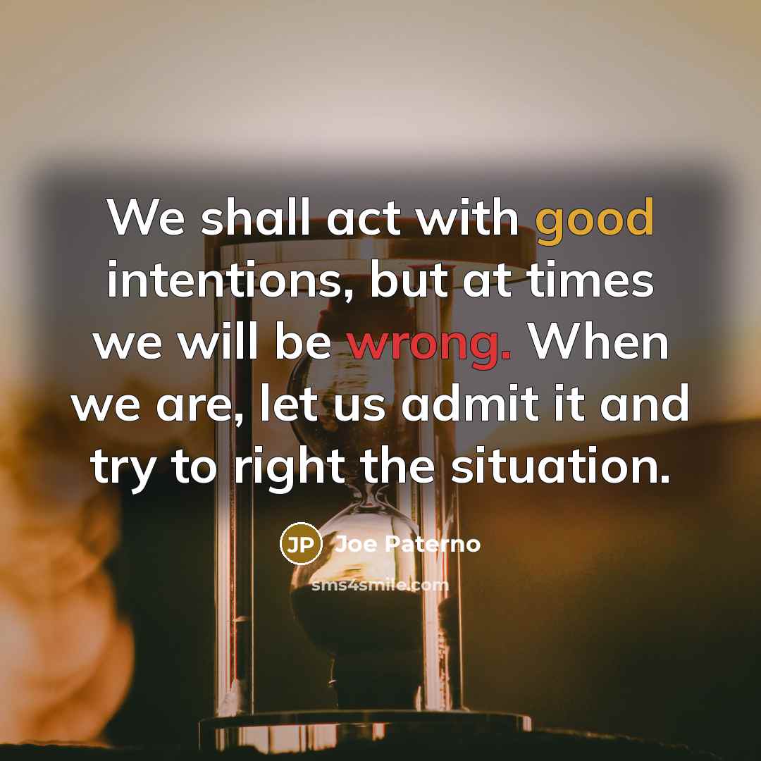 “We shall act with good intentions, but at times we will be wrong. When we are, let us admit it and try to right the situation.” quote by Joe Paterno