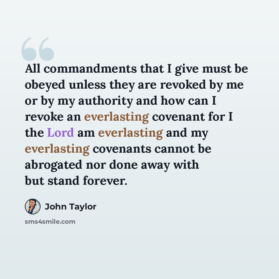 “All commandments that I give must be obeyed unless they are revoked by me or by my authority and how can I revoke an everlasting covenant for I the Lord am everlasting and my everlasting covenants cannot be abrogated nor done away with but stand forever.” quote by John Taylor