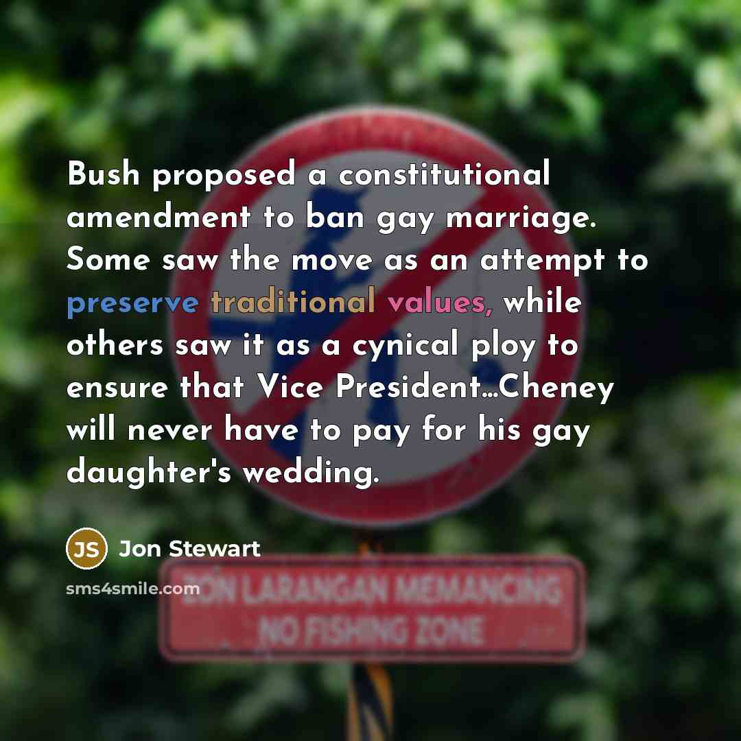 “Bush proposed a constitutional amendment to ban gay marriage. Some saw the move as an attempt to preserve traditional values, while others saw it as a cynical ploy to ensure that Vice President...Cheney will never have to pay for his gay daughter's wedding.” quote by Jon Stewart