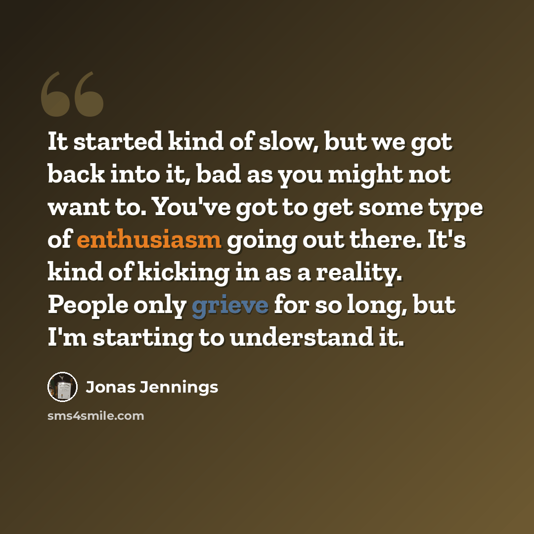 “It started kind of slow, but we got back into it, bad as you might not want to. You've got to get some type of enthusiasm going out there. It's kind of kicking in as a reality. People only grieve for so long, but I'm starting to understand it.” quote by Jonas Jennings