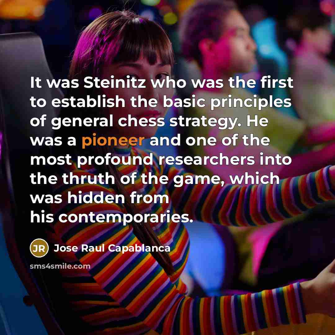 “It was Steinitz who was the first to establish the basic principles of general chess strategy. He was a pioneer and one of the most profound researchers into the thruth of the game, which was hidden from his contemporaries.” quote by Jose Raul Capablanca