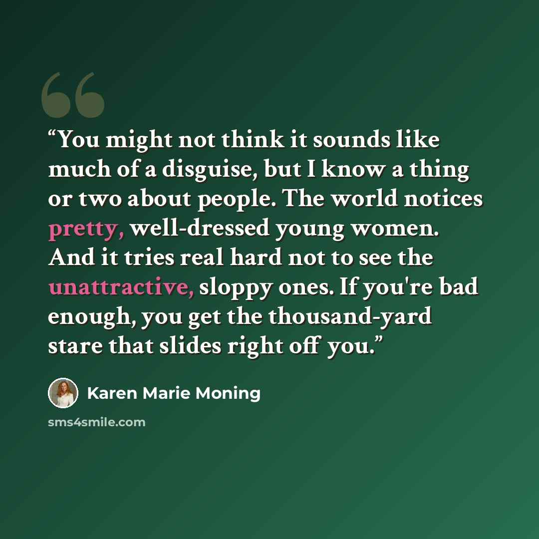 “You might not think it sounds like much of a disguise, but I know a thing or two about people. The world notices pretty, well-dressed young women. And it tries real hard not to see the unattractive, sloppy ones. If you're bad enough, you get the thousand-yard stare that slides right off you.” quote by Karen Marie Moning
