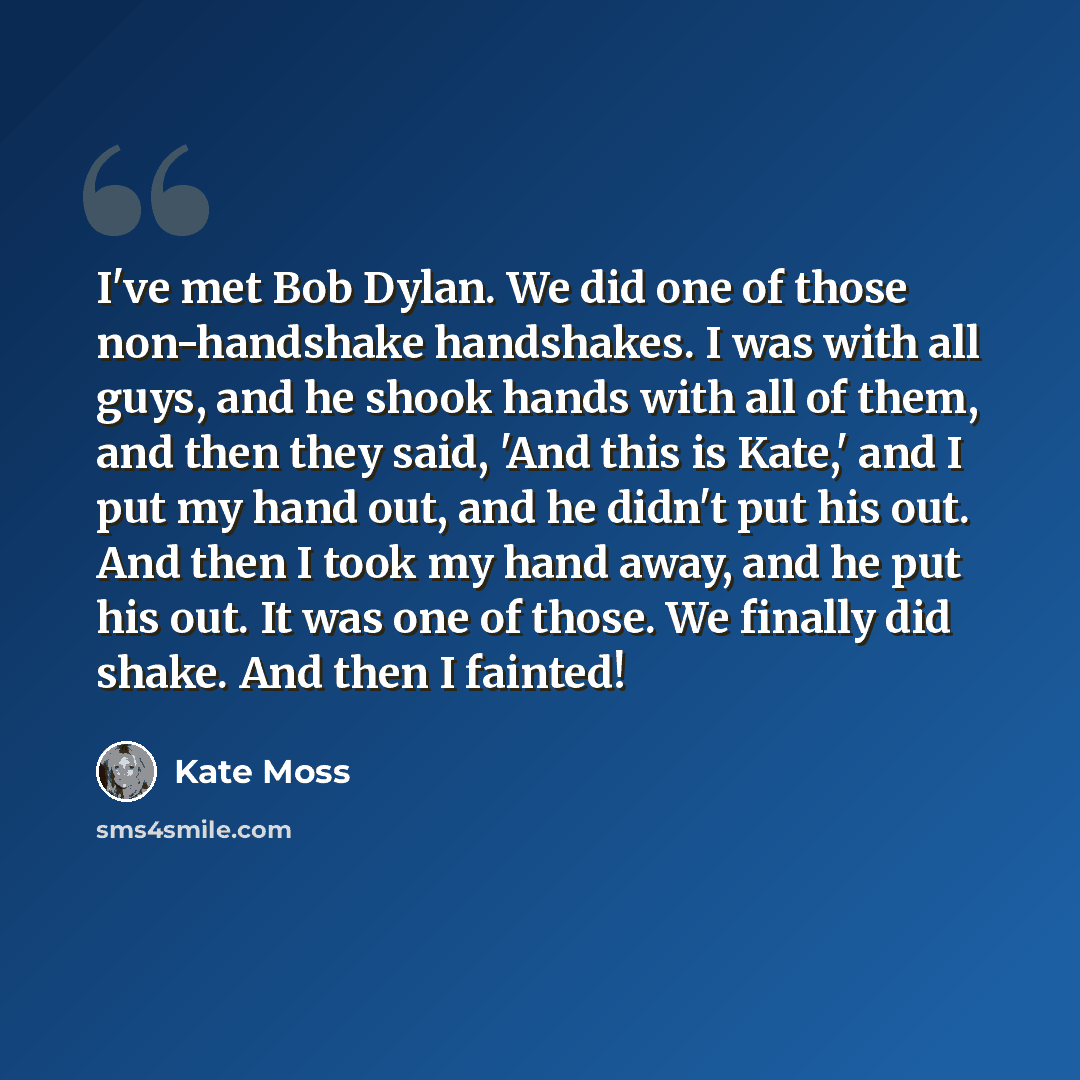 “I've met Bob Dylan. We did one of those non-handshake handshakes. I was with all guys, and he shook hands with all of them, and then they said, 'And this is Kate,' and I put my hand out, and he didn't put his out. And then I took my hand away, and he put his out. It was one of those. We finally…” quote by Kate Moss