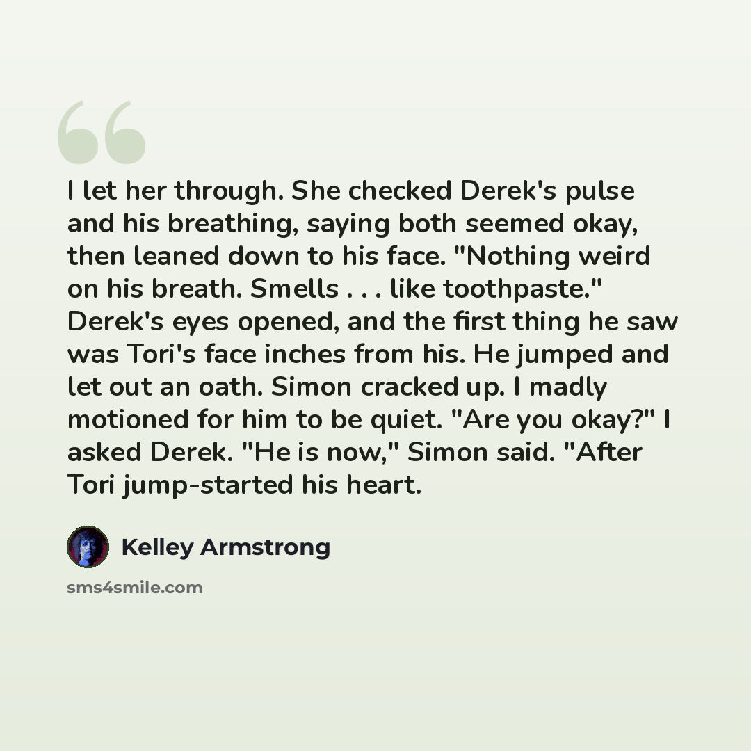 “I let her through. She checked Derek's pulse and his breathing, saying both seemed okay, then leaned down to his face. "Nothing weird on his breath. Smells . . . like toothpaste." Derek's eyes opened, and the first thing he saw was Tori's face inches from his. He jumped and let out an oath. Simon…” quote by Kelley Armstrong