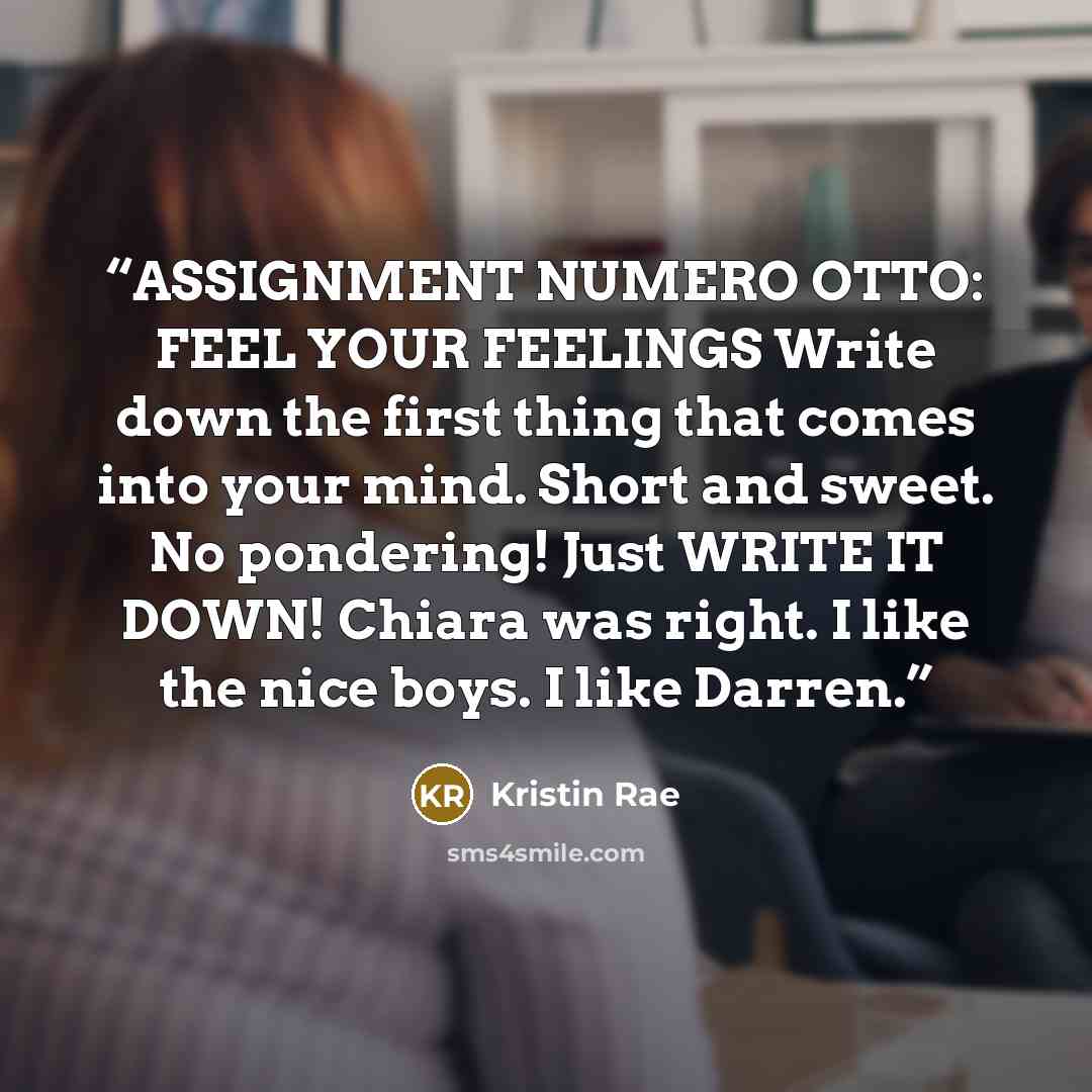 “ASSIGNMENT NUMERO OTTO: FEEL YOUR FEELINGS Write down the first thing that comes into your mind. Short and sweet. No pondering! Just WRITE IT DOWN! Chiara was right. I like the nice boys. I like Darren.” quote by Kristin Rae