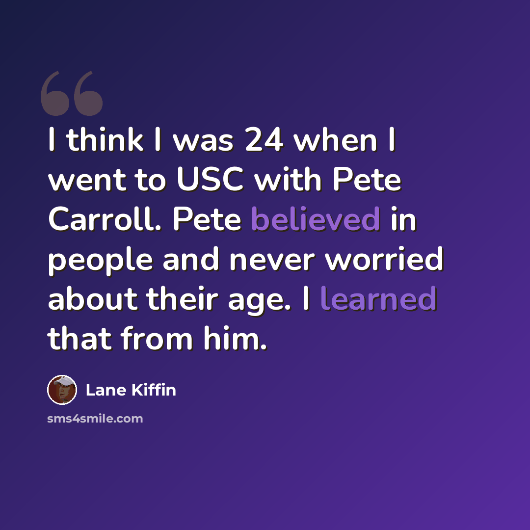 “I think I was 24 when I went to USC with Pete Carroll. Pete believed in people and never worried about their age. I learned that from him.” quote by Lane Kiffin
