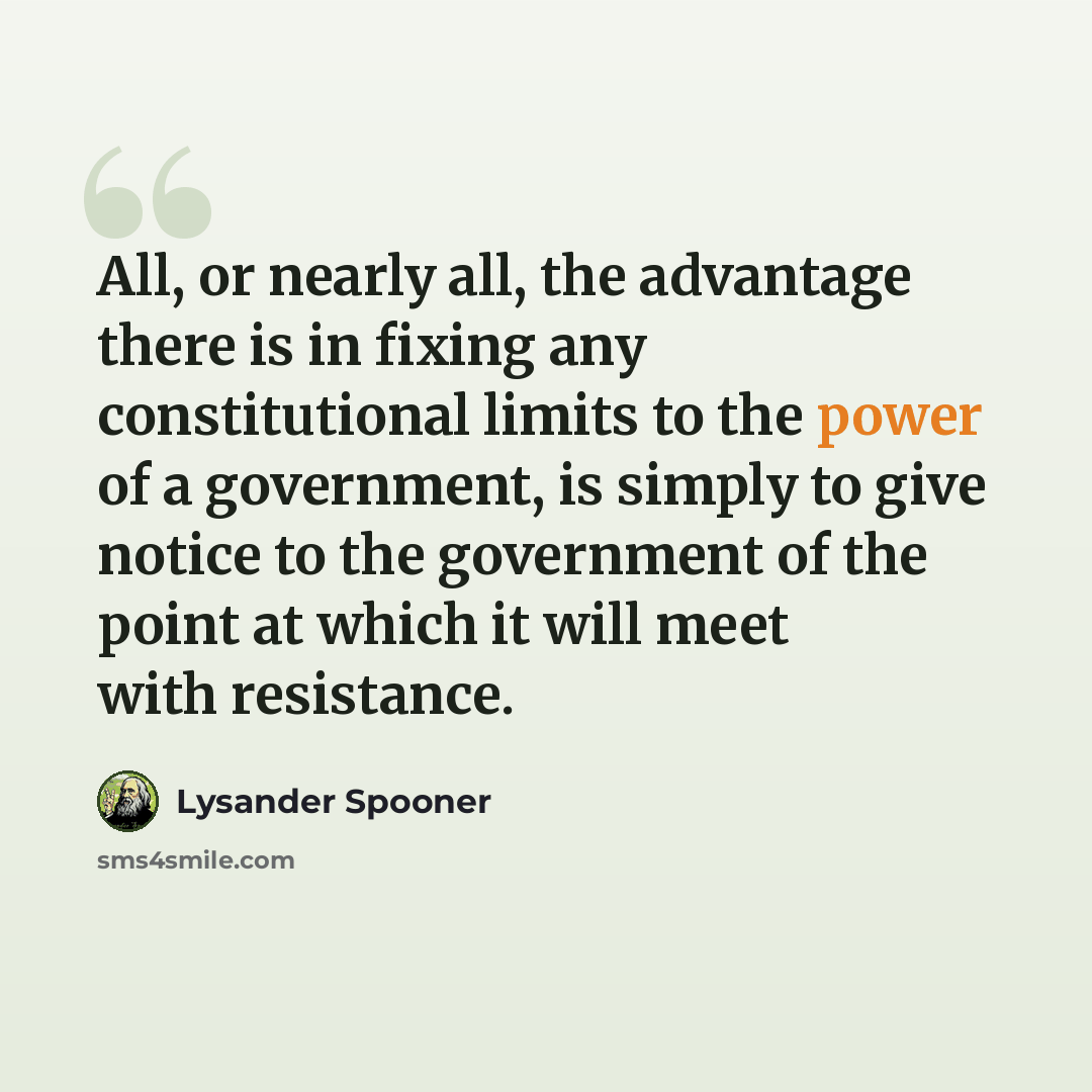 “All, or nearly all, the advantage there is in fixing any constitutional limits to the power of a government, is simply to give notice to the government of the point at which it will meet with resistance.” quote by Lysander Spooner