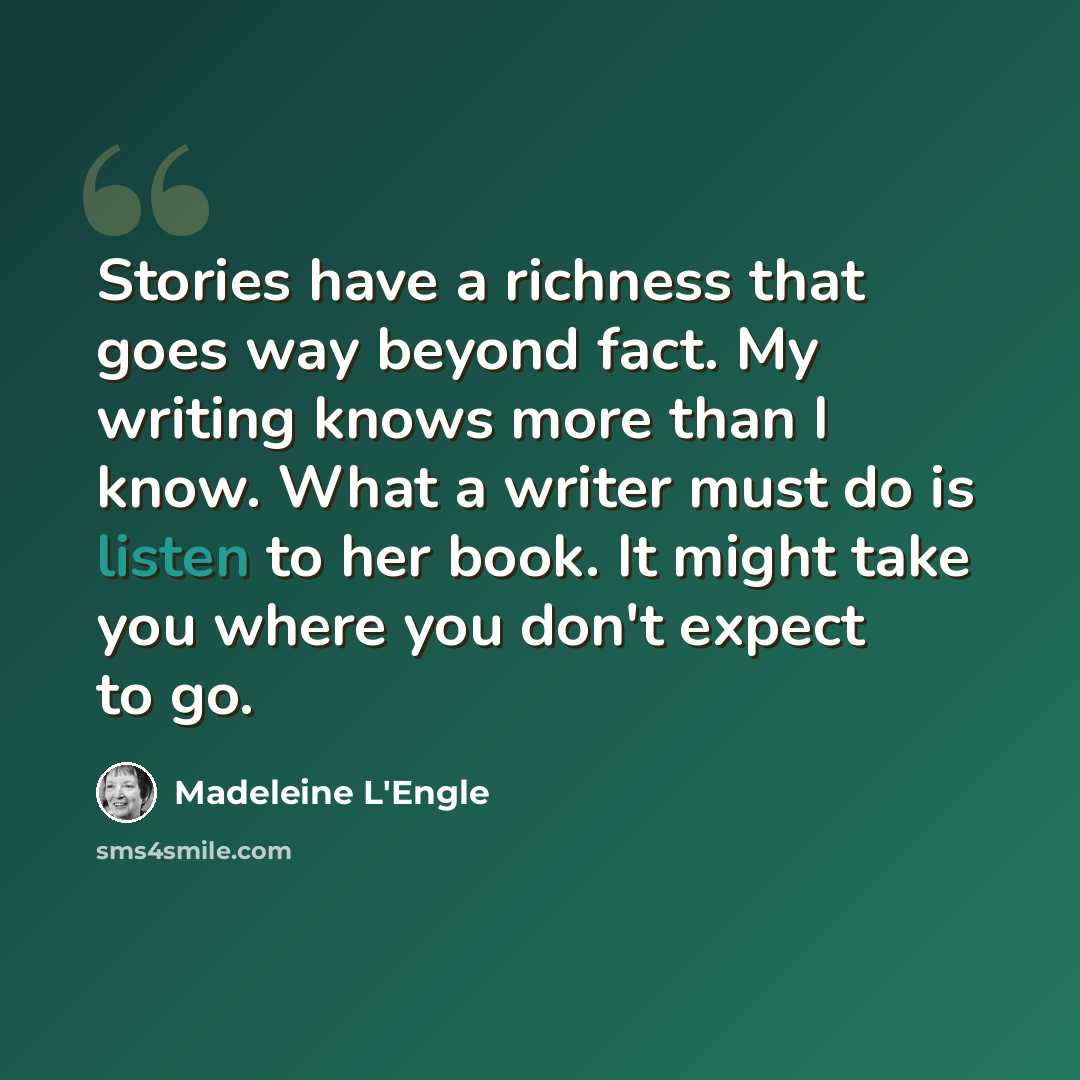“Stories have a richness that goes way beyond fact. My writing knows more than I know. What a writer must do is listen to her book. It might take you where you don't expect to go.” quote by Madeleine L'Engle