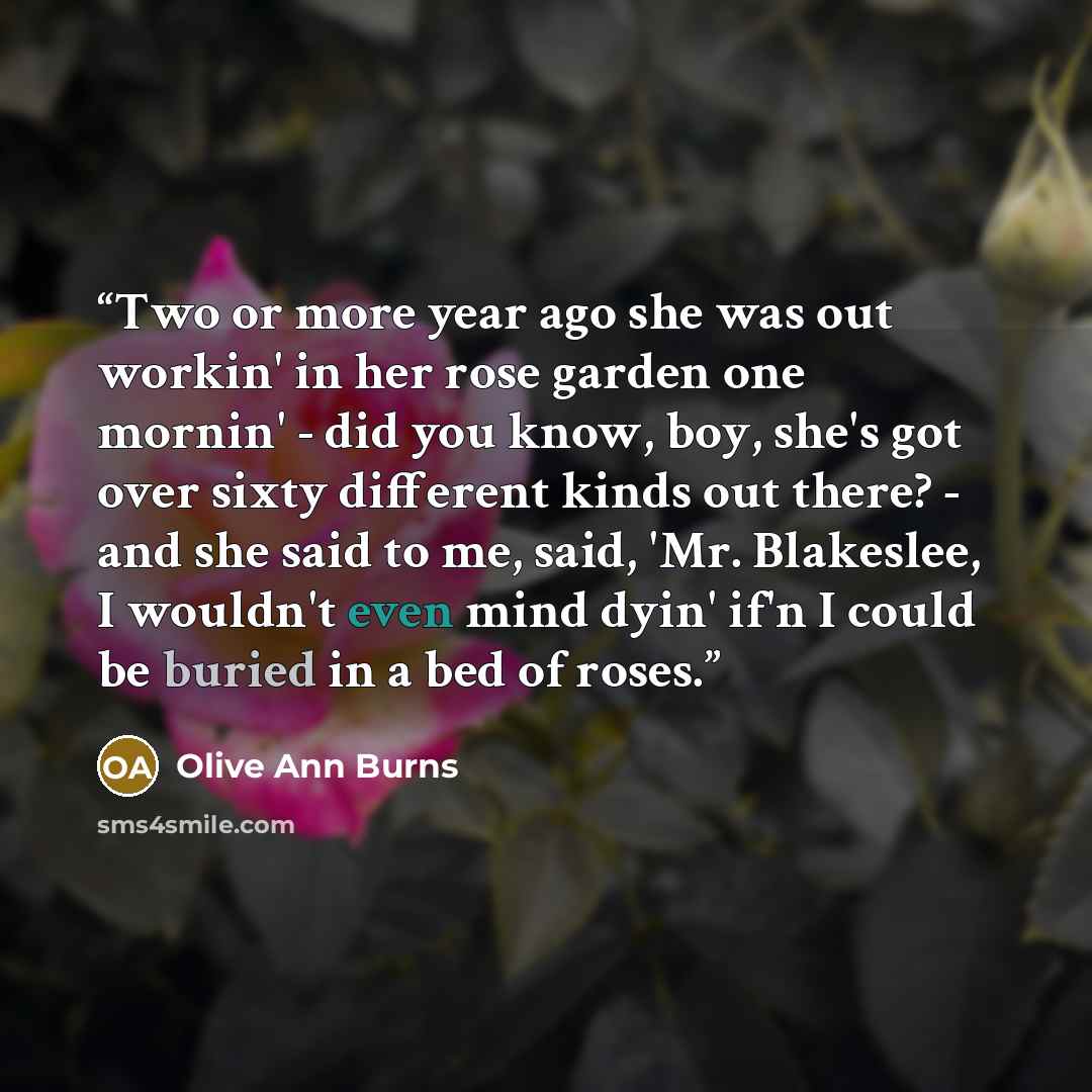 “Two or more year ago she was out workin' in her rose garden one mornin' - did you know, boy, she's got over sixty different kinds out there? - and she said to me, said, 'Mr. Blakeslee, I wouldn't even mind dyin' if'n I could be buried in a bed of roses.” quote by Olive Ann Burns