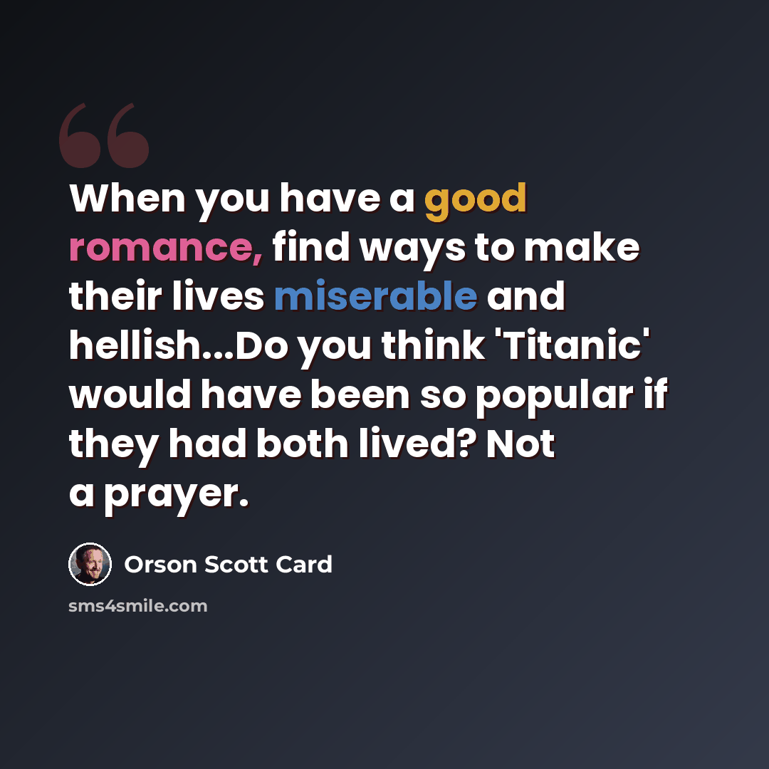 “When you have a good romance, find ways to make their lives miserable and hellish...Do you think 'Titanic' would have been so popular if they had both lived? Not a prayer.” quote by Orson Scott Card