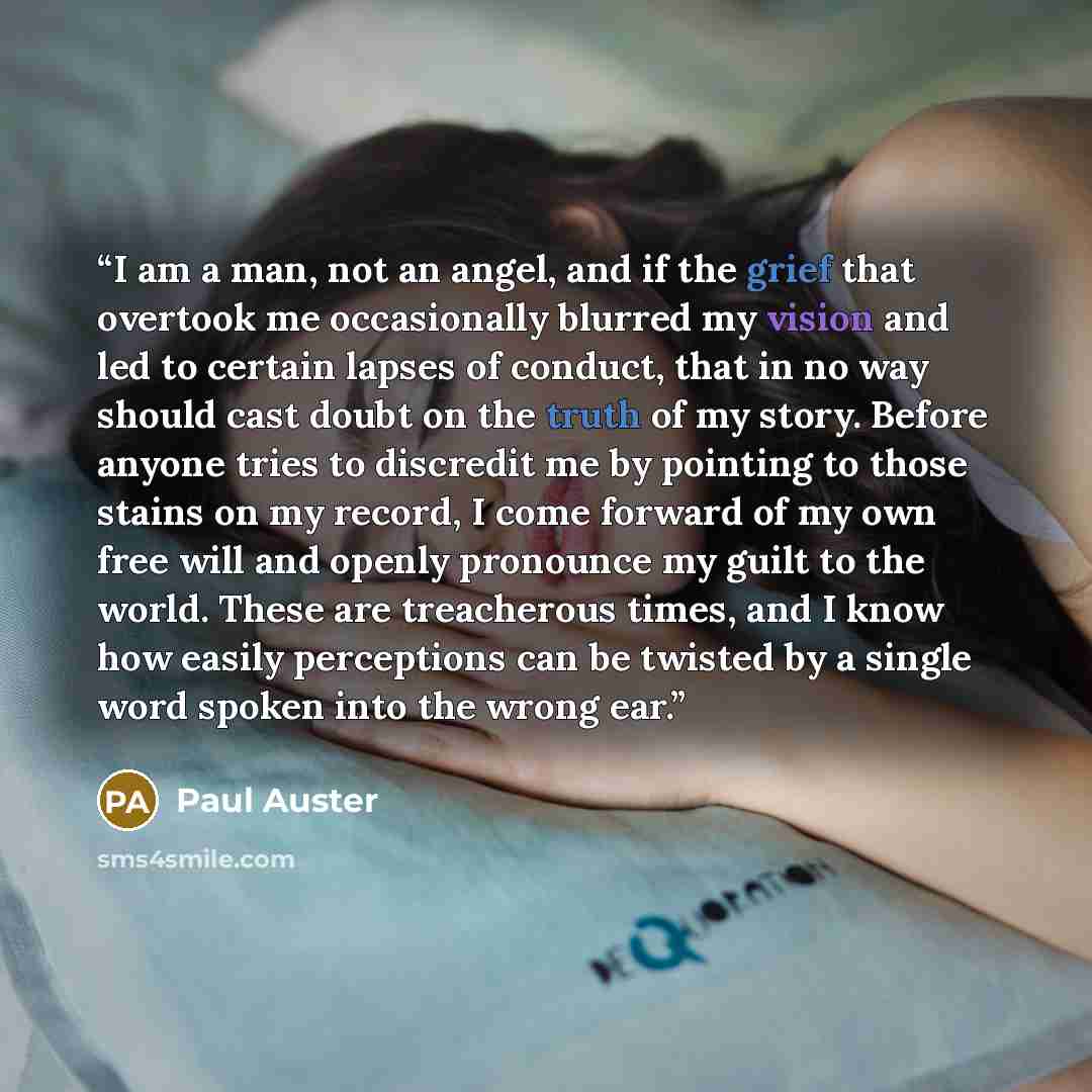 “I am a man, not an angel, and if the grief that overtook me occasionally blurred my vision and led to certain lapses of conduct, that in no way should cast doubt on the truth of my story. Before anyone tries to discredit me by pointing to those stains on my record, I come forward of my own free…” quote by Paul Auster