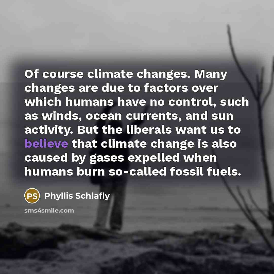 “Of course climate changes. Many changes are due to factors over which humans have no control, such as winds, ocean currents, and sun activity. But the liberals want us to believe that climate change is also caused by gases expelled when humans burn so-called fossil fuels.” quote by Phyllis Schlafly