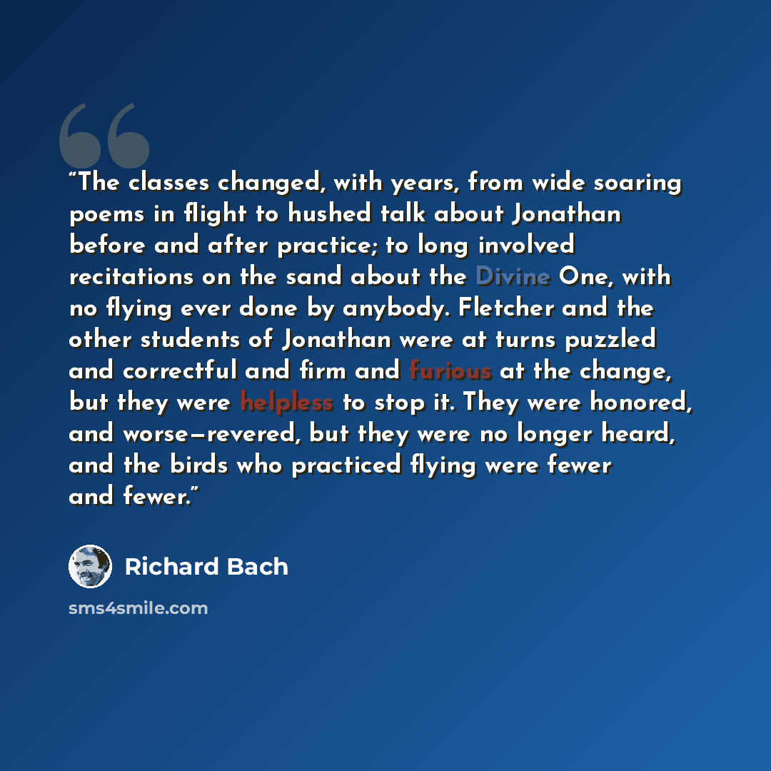 “The classes changed, with years, from wide soaring poems in flight to hushed talk about Jonathan before and after practice; to long involved recitations on the sand about the Divine One, with no flying ever done by anybody. Fletcher and the other students of Jonathan were at turns puzzled and…” quote by Richard Bach