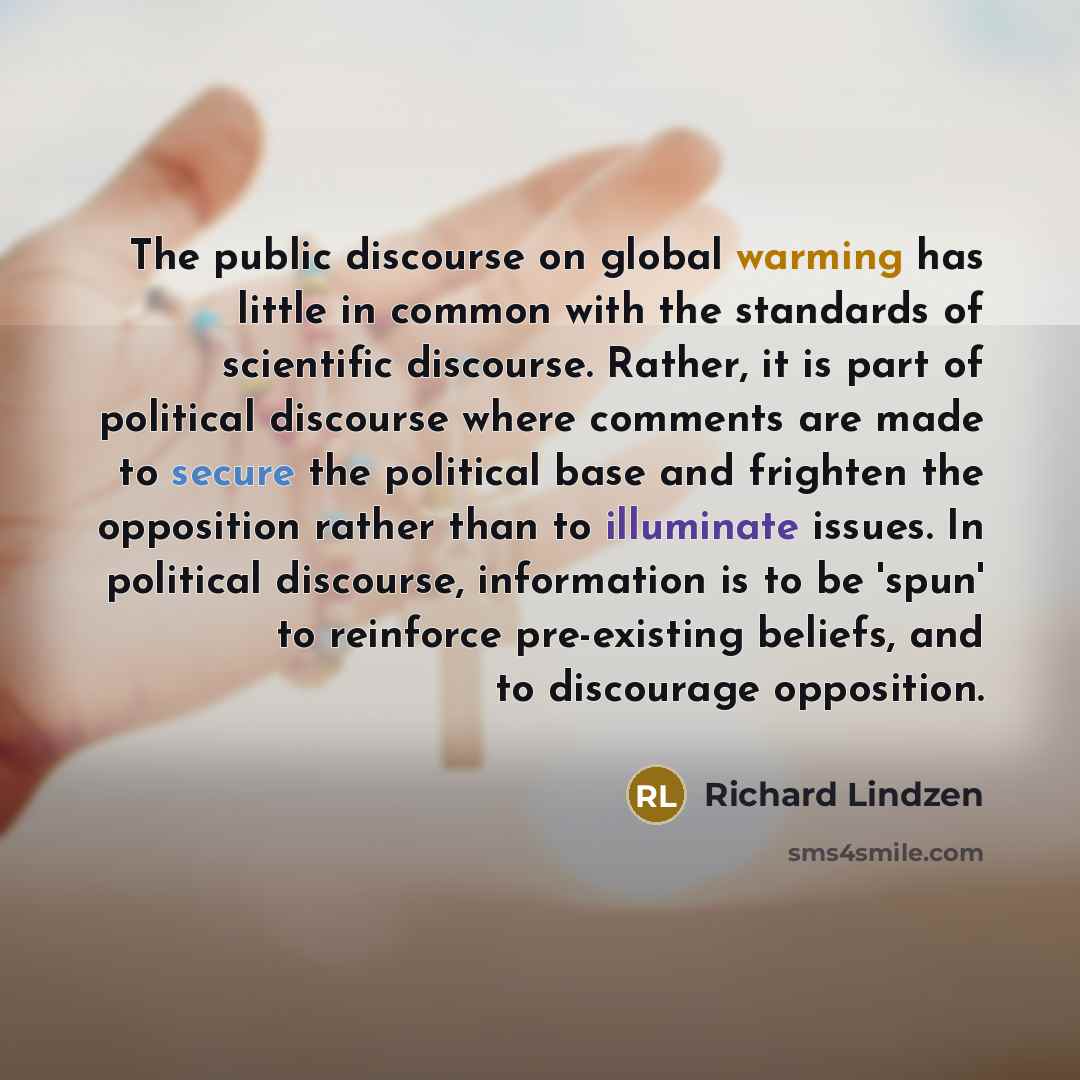 “The public discourse on global warming has little in common with the standards of scientific discourse. Rather, it is part of political discourse where comments are made to secure the political base and frighten the opposition rather than to illuminate issues. In political discourse, information…” quote by Richard Lindzen