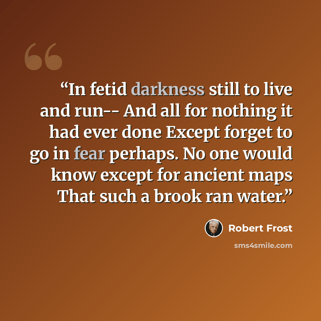 “In fetid darkness still to live and run-- And all for nothing it had ever done Except forget to go in fear perhaps. No one would know except for ancient maps That such a brook ran water.” quote by Robert Frost