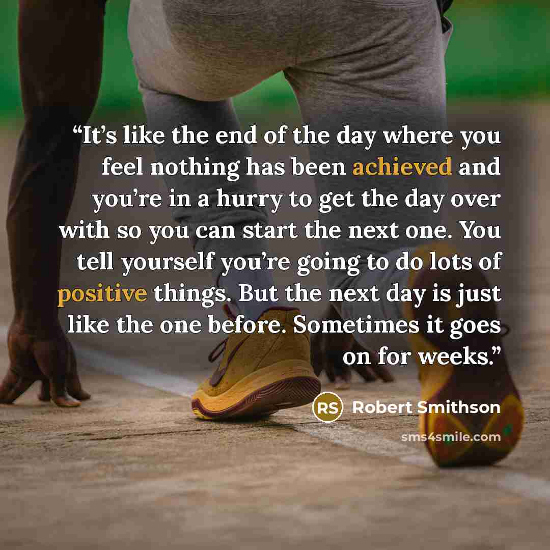 “It’s like the end of the day where you feel nothing has been achieved and you’re in a hurry to get the day over with so you can start the next one. You tell yourself you’re going to do lots of positive things. But the next day is just like the one before. Sometimes it goes on for weeks.” quote by Robert Smithson