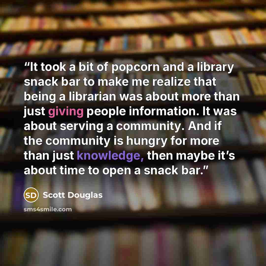 “It took a bit of popcorn and a library snack bar to make me realize that being a librarian was about more than just giving people information. It was about serving a community. And if the community is hungry for more than just knowledge, then maybe it’s about time to open a snack bar.” quote by Scott Douglas