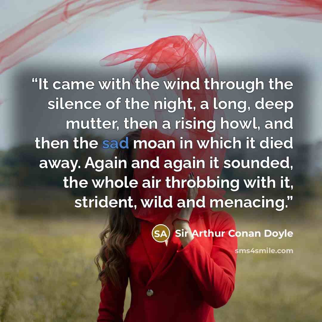 “It came with the wind through the silence of the night, a long, deep mutter, then a rising howl, and then the sad moan in which it died away. Again and again it sounded, the whole air throbbing with it, strident, wild and menacing.” quote by Sir Arthur Conan Doyle