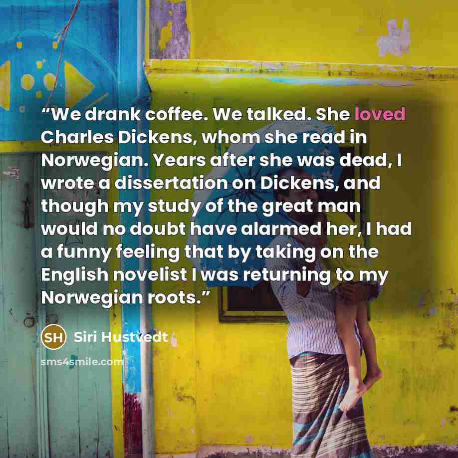“We drank coffee. We talked. She loved Charles Dickens, whom she read in Norwegian. Years after she was dead, I wrote a dissertation on Dickens, and though my study of the great man would no doubt have alarmed her, I had a funny feeling that by taking on the English novelist I was returning to my…” quote by Siri Hustvedt