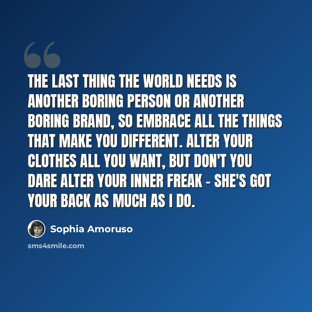 “The last thing the world needs is another boring person or another boring brand, so embrace all the things that make you different. Alter your clothes all you want, but don't you dare alter your inner freak - she's got your back as much as I do.” quote by Sophia Amoruso
