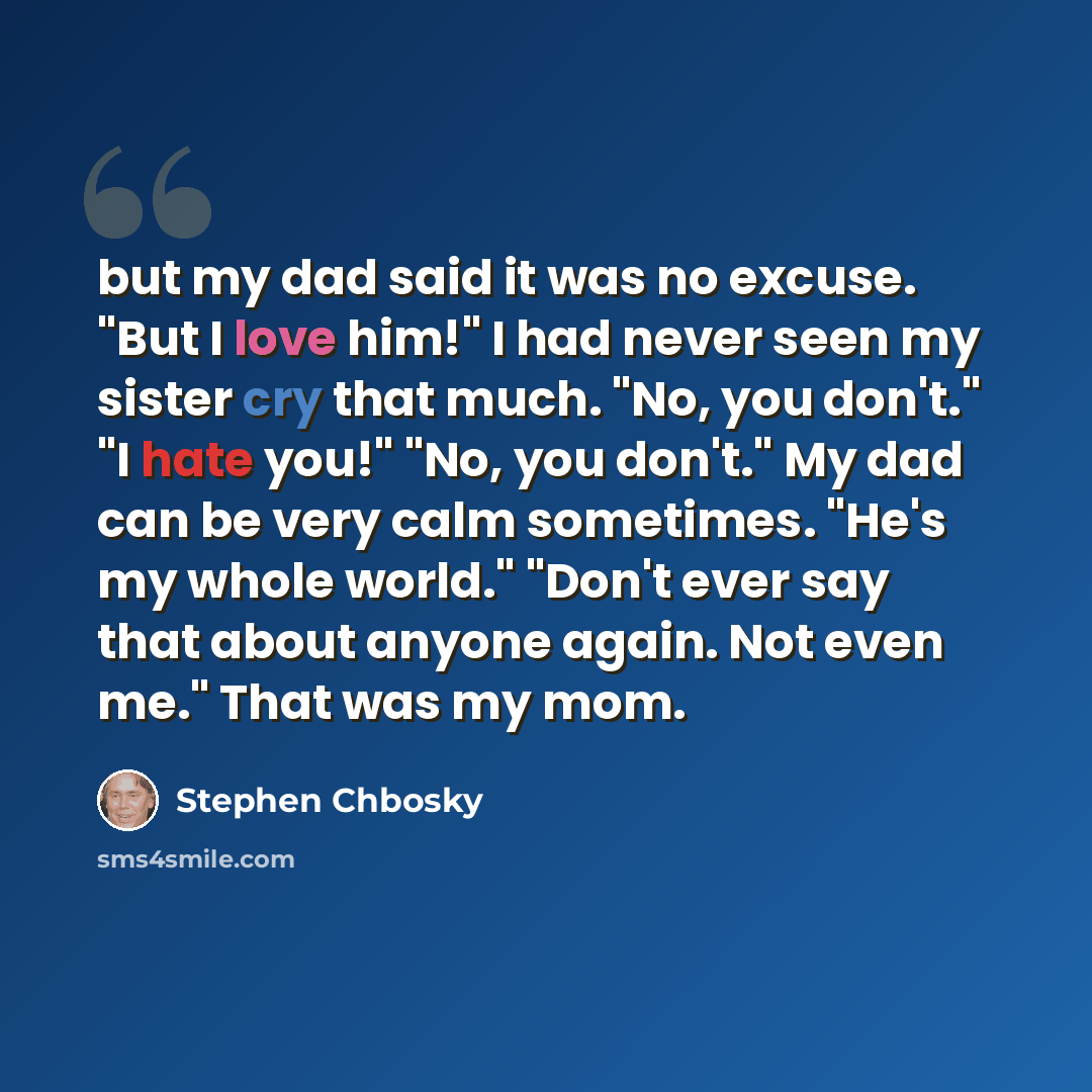 “but my dad said it was no excuse. "But I love him!" I had never seen my sister cry that much. "No, you don't." "I hate you!" "No, you don't." My dad can be very calm sometimes. "He's my whole world." "Don't ever say that about anyone again. Not even me." That was my mom.” quote by Stephen Chbosky