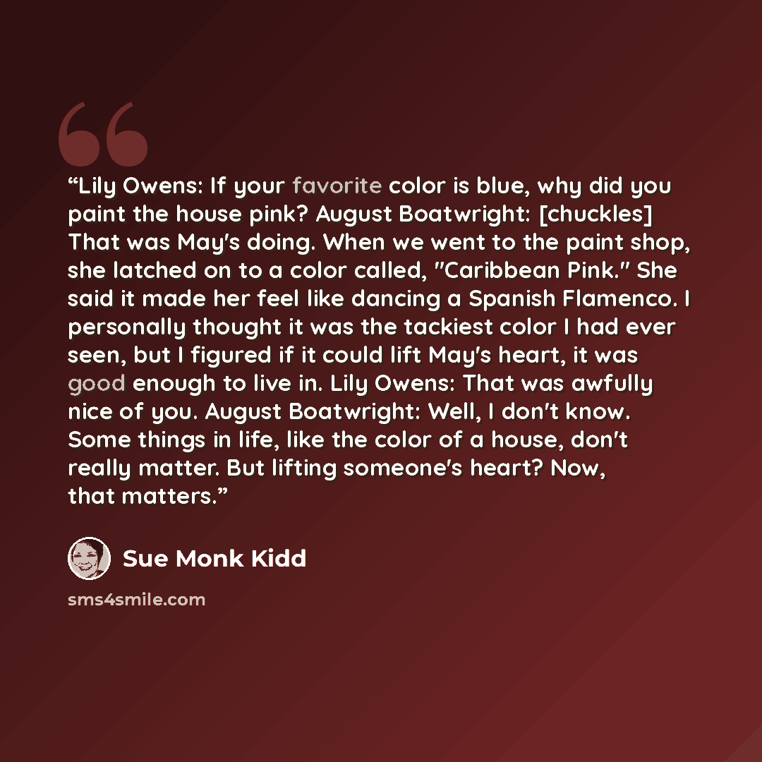 “Lily Owens: If your favorite color is blue, why did you paint the house pink? August Boatwright: [chuckles] That was May's doing. When we went to the paint shop, she latched on to a color called, "Caribbean Pink." She said it made her feel like dancing a Spanish Flamenco. I personally thought it…” quote by Sue Monk Kidd